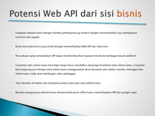  Lengkapi website kamu dengan fasilitas pembayaran yg modern dengan memanfaatkan jasa pembayaran
veritrans dan paypal.
 Kamu bisa buka bisnis jasa travel dengan memanfaatkan Web API dari tiket.com
 Perusahaan yang menyediakan API dapat mendistribusikan layanan mereka ke berbagai macam platform
 Customer toko online kamu bisa login tanpa harus mendaftar ulang lagi di website toko online kamu. Customer
bisa langsung join dengan toko online kamu menggunakan akun facebook atau twitter mereka. Sehingga toko
online kamu tidak akan kehilangan calon pelanggan
 Twit otomatis di twitter dan facebook product baru dari toko online kamu
 Beritahu pengunjung website kamu dimana letak posisi office kamu memanfaatkan API dari google maps
 