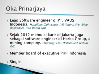  Lead Software engineer di PT. VADS
Indonesia. Handling: Call centre, IVR (Interactive Voice
Response), Web based app
 Sejak 2012 memulai karir di Jakarta juga
sebagai software engineer di Harita Group, a
mining company. Handling: ERP, Distributed system,
GIS.
 Member board of executive PHP Indonesia
 Single
 
