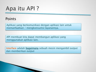 Points
Aplikasi yang berkomunikasi dengan aplikasi lain untuk
memanfaatkan / mengkonsumsi layanannya.
API membuat kita dapat membangun aplikasi yang
menggunakan aplikasi lain.
Interface adalah bagaimana sebuah mesin mengambil output
dan memberikan output
 