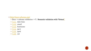  http://json-schema.org/ 
 Docs -> schema validation -> 7. Semantic validation with "format“ 
 7.3.1. date-time 
 7.3.2. email 
 7.3.3. hostname 
 7.3.4. ipv4 
 7.3.5. ipv6 
 7.3.6. uri 
 