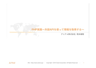 URL : http://www.asial.co.jp/ │ Copyright © 2015 Asial Corporation. All Rights Reserved. │ 1
PHP実践∼外部APIを使って情報を取得する∼
アシアル株式会社 岡本雄樹
 