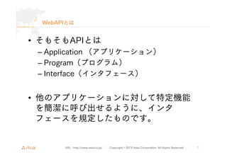 URL : http://www.asial.co.jp/ │ Copyright © 2015 Asial Corporation. All Rights Reserved. │ 7
WebAPIとは
• そもそもAPIとは
– Applic...