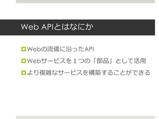 Web APIとはなにか
Webの流儀に沿ったAPI
Webサービスを１つの「部品」として活用
より複雑なサービスを構築することができる
11
 