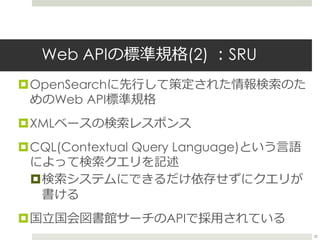 Web APIの標準規格(2) ：SRU
OpenSearchに先行して策定された情報検索のた
めのWeb API標準規格
XMLベースの検索レスポンス
CQL(Contextual Query Language)という言語
によって検索...