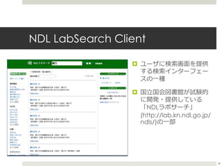 NDL LabSearch Client
 ユーザに検索画面を提供
する検索インターフェー
スの一種
 国立国会図書館が試験的
に開発・提供している
「NDLラボサーチ」
(http://lab.kn.ndl.go.jp/
ndls/)の一...