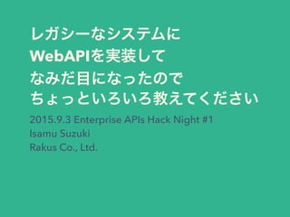 レガシーなシステムに
WebAPIを実装して
なみだ目になったので
ちょっといろいろ教えてください
2015.9.3 Enterprise APIs Hack Night #1
Isamu Suzuki
Rakus Co., Ltd.
 