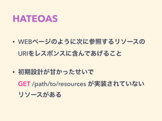 HATEOAS
• WEBページのように次に参照するリソースの
URIをレスポンスに含んであげること
• 初期設計が甘かったせいで 
GET /path/to/resources が実装されていない 
リソースがある
 
