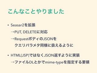 こんなことやりました
• Seasar2を拡張 
→PUT, DELETEに対応 
→RequestボディのJSONを 
 クエリパラメタ同様に扱えるように
• HTML(JSP)ではなくJSON返すように実装 
→ファイルDLとかでmime-typeを指定する要領
 