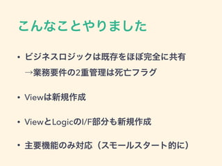 こんなことやりました
• ビジネスロジックは既存をほぼ完全に共有 
→業務要件の2重管理は死亡フラグ
• Viewは新規作成
• ViewとLogicのI/F部分も新規作成
• 主要機能のみ対応（スモールスタート的に）
 