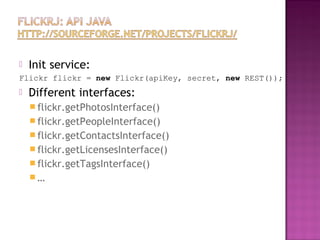  Init service:
Flickr flickr = new Flickr(apiKey, secret, new REST());
 Different interfaces:
 flickr.getPhotosInterface()
 flickr.getPeopleInterface()
 flickr.getContactsInterface()
 flickr.getLicensesInterface()
 flickr.getTagsInterface()
 …
 