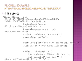  Init service:
Flickr flickr = new
Flickr("47422029b3aabee4aca6a5853eca74b6",
"ab7f2d30639a9828", new REST());
PhotosInterface pi =
flickr.getPhotosInterface();
SearchParameters sp = new
SearchParameters();
String []tabTag = {« cars »};
sp.setTags(tabTag);
PhotoList photoList = pi.search(sp, 50, 1);
Iterator it = photoList.iterator();
while (it.hasNext()) {
Photo photo = (Photo) it.next();
out.println("<img src='" +
photo.getThumbnailUrl() + "' />");
 