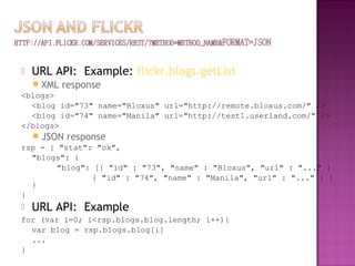  URL API: Example: flickr.blogs.getList
 XML response
<blogs>
<blog id="73" name="Bloxus" url="http://remote.bloxus.com/" />
<blog id="74" name="Manila" url="http://test1.userland.com/" />
</blogs>
 JSON response
rsp = { "stat": "ok",
"blogs": {
"blog": [{ "id" : "73", "name" : "Bloxus", "url" : "..." }
{ "id" : "74", "name" : "Manila", "url" : "..." } ]
}
}
 URL API: Example
for (var i=0; i<rsp.blogs.blog.length; i++){
var blog = rsp.blogs.blog[i]
...
}
 