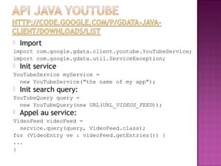  Import
import com.google.gdata.client.youtube.YouTubeService;
import com.google.gdata.util.ServiceException;
 Init service
YouTubeService myService =
new YouTubeService("the name of my app");
 Init search query:
YouTubeQuery query =
new YouTubeQuery(new URL(URL_VIDEOS_FEED));
 Appel au service:
VideoFeed videoFeed =
service.query(query, VideoFeed.class);
for (VideoEntry ve : videoFeed.getEntries()) {
...
}
 