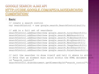  Basis:
// create a search control
var searchControl = new google.search.SearchControl(null);
// add in a full set of searchers
searchControl.addSearcher(new google.search.LocalSearch());
searchControl.addSearcher(new google.search.WebSearch());
searchControl.addSearcher(new google.search.VideoSearch());
searchControl.addSearcher(new google.search.BlogSearch());
searchControl.addSearcher(new google.search.NewsSearch());
searchControl.addSearcher(new google.search.ImageSearch());
searchControl.addSearcher(new google.search.BookSearch());
searchControl.addSearcher(new google.search.PatentSearch());
// tell the searcher to draw itself and tell it where to attach
// Note that an element must exist within the HTML document with
id "search_control"
searchControl.draw(document.getElementById("search_control"));
 