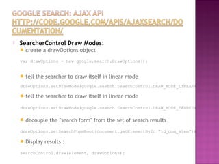  SearcherControl Draw Modes:
 create a drawOptions object
var drawOptions = new google.search.DrawOptions();
 tell the searcher to draw itself in linear mode
drawOptions.setDrawMode(google.search.SearchControl.DRAW_MODE_LINEAR);
 tell the searcher to draw itself in linear mode
drawOptions.setDrawMode(google.search.SearchControl.DRAW_MODE_TABBED);
 decouple the "search form" from the set of search results
drawOptions.setSearchFormRoot(document.getElementById("id_dom_elem"));
 Display results :
searchControl.draw(element, drawOptions);
 