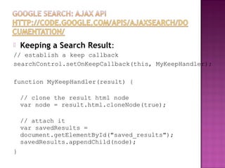  Keeping a Search Result:
// establish a keep callback
searchControl.setOnKeepCallback(this, MyKeepHandler);
function MyKeepHandler(result) {
// clone the result html node
var node = result.html.cloneNode(true);
// attach it
var savedResults =
document.getElementById("saved_results");
savedResults.appendChild(node);
}
 