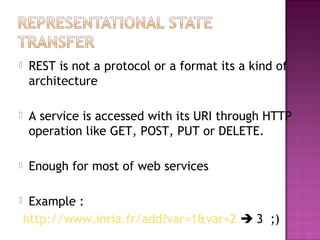  REST is not a protocol or a format its a kind of
architecture
 A service is accessed with its URI through HTTP
operation like GET, POST, PUT or DELETE.
 Enough for most of web services
 Example :
http://www.inria.fr/add?var=1&var=2  3 ;)
 