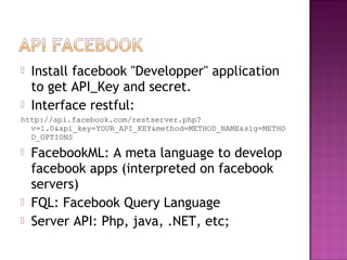  Install facebook "Developper" application
to get API_Key and secret.
 Interface restful:
http://api.facebook.com/restserver.php?
v=1.0&api_key=YOUR_API_KEY&method=METHOD_NAME&sig=METHO
D_OPTIONS
 FacebookML: A meta language to develop
facebook apps (interpreted on facebook
servers)
 FQL: Facebook Query Language
 Server API: Php, java, .NET, etc;
 
