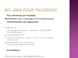  Plus maintenue par facebook:
Alternatives: http://code.google.com/p/facebook-java-api
 Authentification de l'application:
Facebook fb =
new Facebook(request, response, FB_API_KEY,
FB_SECRET_KEY);
fb.requireLogin("")
if(!face.isLogin()) return null; //can't access
application
FacebookRestClient fbrclient =
fb.getFacebookRestClient();
 Id utilisateur:
fbrclient.users_getLoggedInUser();
 