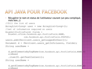  Récupérer le nom et status de l'utilisateur courant (un peu compliqué,
mais bon…):
//fill the list of users
ArrayList<Long> user = new ArrayList<Long>();
//set of information required on users
EnumSet<ProfileField> fields =
EnumSet.of(com.facebook.api.ProfileField.NAME,
com.facebook.api.ProfileField.STATUS);
users.add(fbrclient.users_getLoggedInUser());
Document d = fbrclient.users_getInfo(users, fields);
String userName =
d.getElementsByTagName(com.facebook.api.ProfileField.NAME.fi
eldName)
.item(0).getTextContent();
String userName =
d.getElementsByTagName(com.facebook.api.ProfileField.NAME.fi
eldName)
 