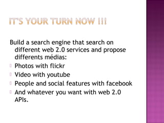 Build a search engine that search on
different web 2.0 services and propose
differents médias:
 Photos with flickr
 Video with youtube
 People and social features with facebook
 And whatever you want with web 2.0
APIs.
 