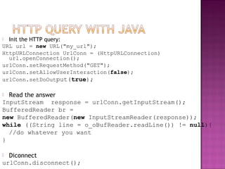  Init the HTTP query:
URL url = new URL("my_url");
HttpURLConnection UrlConn = (HttpURLConnection)
url.openConnection();
urlConn.setRequestMethod("GET");
urlConn.setAllowUserInteraction(false);
urlConn.setDoOutput(true);
 Read the answer
InputStream response = urlConn.getInputStream();
BufferedReader br =
new BufferedReader(new InputStreamReader(response));
while ((String line = o_oBufReader.readLine()) != null){
//do whatever you want
}
 Diconnect
urlConn.disconnect();
 
