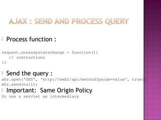  Process function :
request.onreadystatechange = function(){
// instructions
};
 Send the query :
xhr.open('GET', 'http://web2/api/method?param=value', true);
xhr.send(null);
 Important: Same Origin Policy
So use a servlet as intermediary
 
