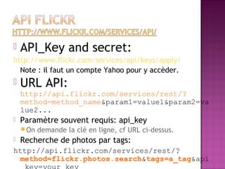  API_Key and secret:
http://www.flickr.com/services/api/keys/apply/
Note : il faut un compte Yahoo pour y accèder.
 URL API:
http://api.flickr.com/services/rest/?
method=method_name&param1=value1&param2=va
lue2...
 Paramètre souvent requis: api_key
 On demande la clé en ligne, cf URL ci-dessus.
 Recherche de photos par tags:
http://api.flickr.com/services/rest/?
method=flickr.photos.search&tags=a_tag&api
 