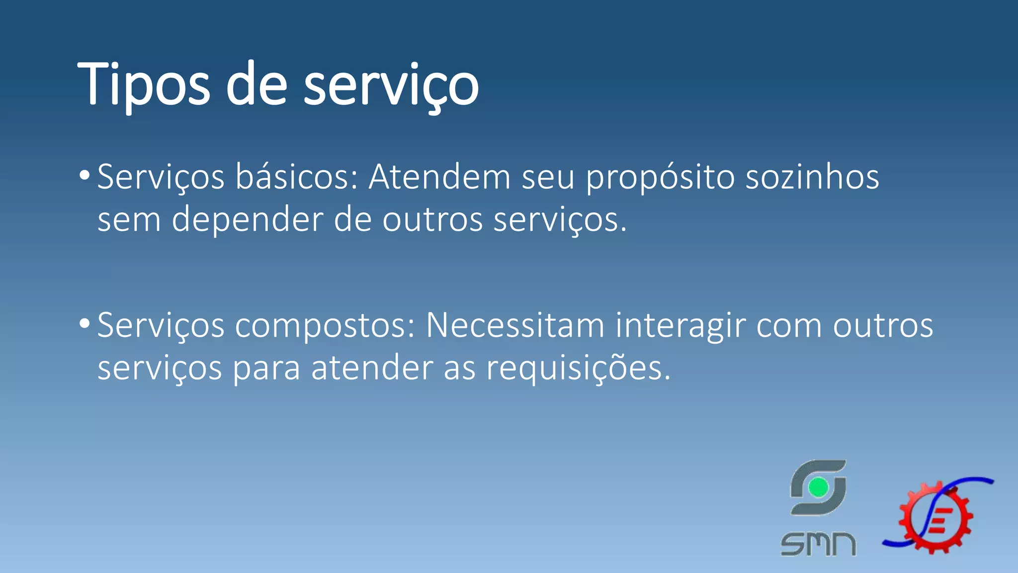 Tipos de serviço •Serviços básicos: Atendem seu propósito sozinhos sem depender de outros serviços. •Serviços compostos: Necessitam interagir com outros serviços para atender as requisições. 