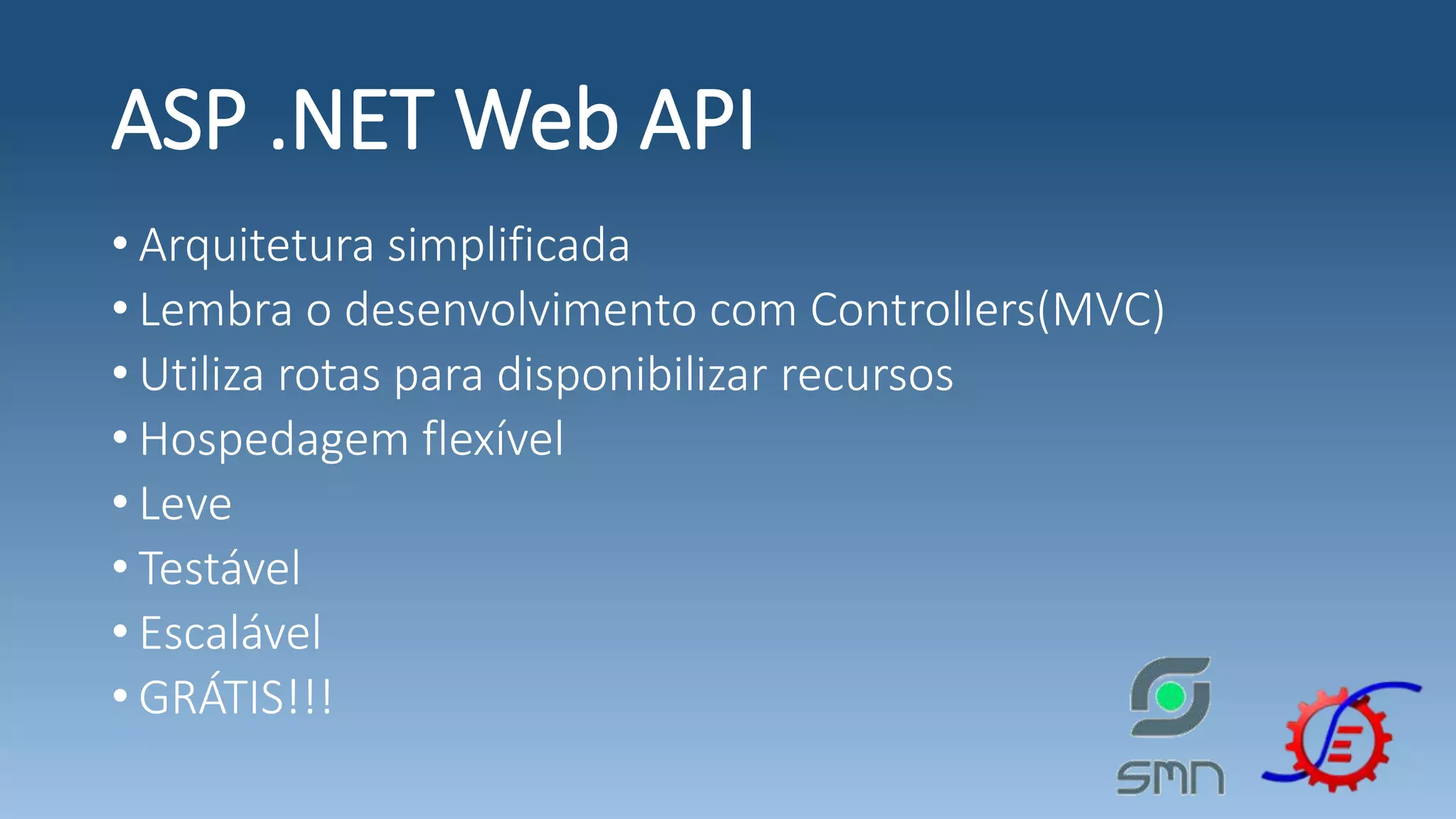 ASP .NET Web API • Arquitetura simplificada • Lembra o desenvolvimento com Controllers(MVC) • Utiliza rotas para disponibilizar recursos • Hospedagem flexível • Leve • Testável • Escalável • GRÁTIS!!! 