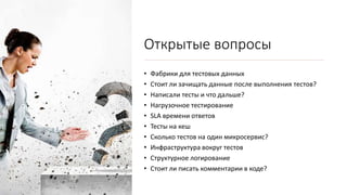 Открытые вопросы
• Фабрики для тестовых данных
• Стоит ли зачищать данные после выполнения тестов?
• Написали тесты и что дальше?
• Нагрузочное тестирование
• SLA времени ответов
• Тесты на кеш
• Сколько тестов на один микросервис?
• Инфраструктура вокруг тестов
• Структурное логирование
• Стоит ли писать комментарии в коде?
 