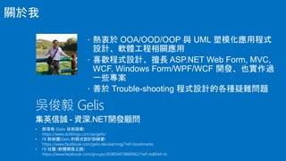  熱衷於 OOA/OOD/OOP 與 UML 塑模化應用程式
設計、軟體工程相關應用
 喜歡程式設計、擅長 ASP.NET Web Form, MVC,
WCF, Windows Form/WPF/WCF 開發、也實作過
一些專案
 善於 Trouble-shooting 程式設計的各種疑難問題
吳俊毅 Gelis
集英信誠 - 資深.NET開發顧問
關於我
 
