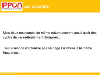 Ippon Technologies © 2014
Les constats
Mais deux ressources de même nature peuvent aussi avoir des
cycles de vie radicalement éloignés…
Tout le monde n’actualise pas sa page Facebook à la même
fréquence...
 