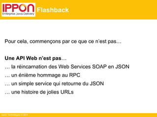 Ippon Technologies © 2014
Flashback
Pour cela, commençons par ce que ce n’est pas…
Une API Web n’est pas…
… la réincarnation des Web Services SOAP en JSON
… un énième hommage au RPC
… un simple service qui retourne du JSON
… une histoire de jolies URLs
 