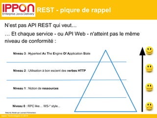 Ippon Technologies © 2014
REST - piqure de rappel
N’est pas API REST qui veut…
… Et chaque service - ou API Web - n'atteint pas le même
niveau de conformité :
Niveau 0 : RPC like… WS-* style...
Niveau 1 : Notion de ressources
Niveau 2 : Utilisation à bon escient des verbes HTTP
Niveau 3 : Hypertext As The Engine Of Application State
Maturity Model par Leonard Richardson
 
