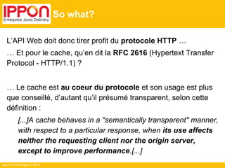 Ippon Technologies © 2014
So what?
L’API Web doit donc tirer profit du protocole HTTP …
… Et pour le cache, qu’en dit la RFC 2616 (Hypertext Transfer
Protocol - HTTP/1.1) ?
… Le cache est au coeur du protocole et son usage est plus
que conseillé, d’autant qu’il présumé transparent, selon cette
définition :
[...]A cache behaves in a "semantically transparent" manner,
with respect to a particular response, when its use affects
neither the requesting client nor the origin server,
except to improve performance.[...]
 