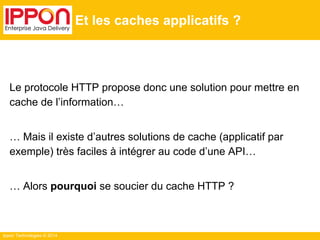 Ippon Technologies © 2014
Et les caches applicatifs ?
Le protocole HTTP propose donc une solution pour mettre en
cache de l’information…
… Mais il existe d’autres solutions de cache (applicatif par
exemple) très faciles à intégrer au code d’une API…
… Alors pourquoi se soucier du cache HTTP ?
 