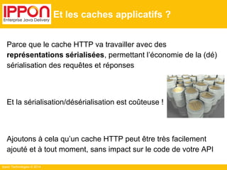 Ippon Technologies © 2014
Et les caches applicatifs ?
Parce que le cache HTTP va travailler avec des
représentations sérialisées, permettant l’économie de la (dé)
sérialisation des requêtes et réponses
Et la sérialisation/désérialisation est coûteuse !
Ajoutons à cela qu’un cache HTTP peut être très facilement
ajouté et à tout moment, sans impact sur le code de votre API
 