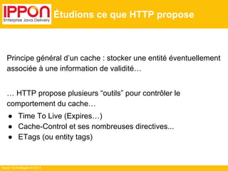 Ippon Technologies © 2014
Étudions ce que HTTP propose
Principe général d’un cache : stocker une entité éventuellement
associée à une information de validité…
… HTTP propose plusieurs “outils” pour contrôler le
comportement du cache…
● Time To Live (Expires…)
● Cache-Control et ses nombreuses directives...
● ETags (ou entity tags)
 