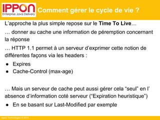 Ippon Technologies © 2014
Comment gérer le cycle de vie ?
L’approche la plus simple repose sur le Time To Live…
… donner au cache une information de péremption concernant
la réponse
… HTTP 1.1 permet à un serveur d’exprimer cette notion de
différentes façons via les headers :
● Expires
● Cache-Control (max-age)
… Mais un serveur de cache peut aussi gérer cela “seul” en l’
absence d’information coté serveur (“Expiration heuristique”)
● En se basant sur Last-Modified par exemple
 