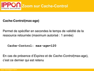 Ippon Technologies © 2014
Zoom sur Cache-Control
Cache-Control(max-age)
Permet de spécifier en secondes le temps de validité de la
ressource retournée (maximum autorisé : 1 année)
Cache-Control: max-age=120
En cas de présence d’Expires et de Cache-Control(max-age),
c’est ce dernier qui est retenu
 