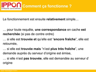 Ippon Technologies © 2014
Comment ça fonctionne ?
Le fonctionnement est ensuite relativement simple…
… pour toute requête, une correspondance en cache est
recherchée (si pas de contre ordre)
… si elle est trouvée et qu’elle est “encore fraîche”, elle est
retournée,
… si elle est trouvée mais “n’est plus très fraîche”, une
demande auprès du serveur d’origine est émise,
… si elle n’est pas trouvée, elle est demandée au serveur d’
origine
 