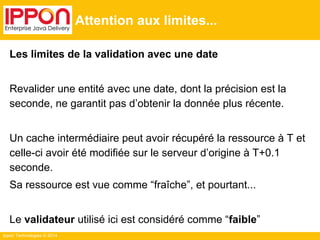 Ippon Technologies © 2014
Attention aux limites...
Les limites de la validation avec une date
Revalider une entité avec une date, dont la précision est la
seconde, ne garantit pas d’obtenir la donnée plus récente.
Un cache intermédiaire peut avoir récupéré la ressource à T et
celle-ci avoir été modifiée sur le serveur d’origine à T+0.1
seconde.
Sa ressource est vue comme “fraîche”, et pourtant...
Le validateur utilisé ici est considéré comme “faible”
 