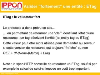 Ippon Technologies © 2014
Valider “fortement” une entité : ETag
ETag : le validateur fort
Le protocole a donc prévu ce cas…
… en permettant de retourner une “clef” identifiant l’état d’une
ressource : un tag décrivant l’entité (ie: entity tag ou ETag)
Cette valeur peut être alors utilisée pour demander au serveur
si cette version de ressource est toujours “fraîche” ou non
GET + (If-(None-)Match) + Etag
Note : la spec HTTP conseille de retourner un ETag, sauf si par
exemple le calcul de celui-ci impose un coût trop important
 