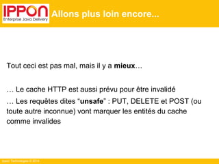 Ippon Technologies © 2014
Allons plus loin encore...
Tout ceci est pas mal, mais il y a mieux…
… Le cache HTTP est aussi prévu pour être invalidé
… Les requêtes dites “unsafe” : PUT, DELETE et POST (ou
toute autre inconnue) vont marquer les entités du cache
comme invalides
 