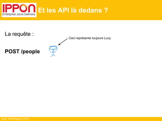 Ippon Technologies © 2014
Et les API là dedans ?
La requête :
POST /people
… va invalider la représentation en cache de /people
… mais si combinée avec une réponse du type
[303 - See Other] + Location: /people/lucy ?
… ou encore (mieux) avec une réponse :
[20X] + Content-Location: /people/lucy ?
Ceci représente toujours Lucy
 