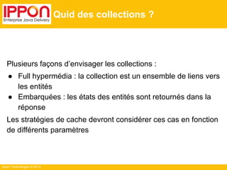 Ippon Technologies © 2014
Quid des collections ?
Plusieurs façons d’envisager les collections :
● Full hypermédia : la collection est un ensemble de liens vers
les entités
● Embarquées : les états des entités sont retournés dans la
réponse
Les stratégies de cache devront considérer ces cas en fonction
de différents paramètres
 