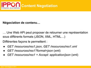 Ippon Technologies © 2014
Content Negotiation
Négociation de contenu…
… Une Web API peut proposer de retourner une représentation
sous différents formats (JSON, XML, HTML…)
Différentes façons le permettent :
● GET /resources/res1.json, GET /resources/res1.xml
● GET /resources/res1?format=json (xml)
● GET /resources/res1 + Accept: application/json (xml)
 