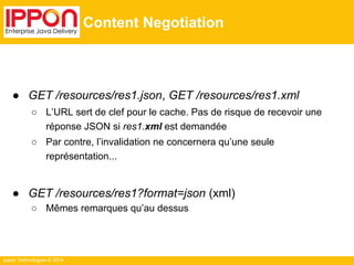 Ippon Technologies © 2014
Content Negotiation
● GET /resources/res1.json, GET /resources/res1.xml
○ L’URL sert de clef pour le cache. Pas de risque de recevoir une
réponse JSON si res1.xml est demandée
○ Par contre, l’invalidation ne concernera qu’une seule
représentation...
● GET /resources/res1?format=json (xml)
○ Mêmes remarques qu’au dessus
 