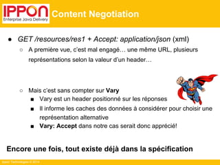 Ippon Technologies © 2014
Content Negotiation
● GET /resources/res1 + Accept: application/json (xml)
○ A première vue, c’est mal engagé… une même URL, plusieurs
représentations selon la valeur d’un header…
○ Mais c’est sans compter sur Vary
■ Vary est un header positionné sur les réponses
■ Il informe les caches des données à considérer pour choisir une
représentation alternative
■ Vary: Accept dans notre cas serait donc apprécié!
Encore une fois, tout existe déjà dans la spécification
 